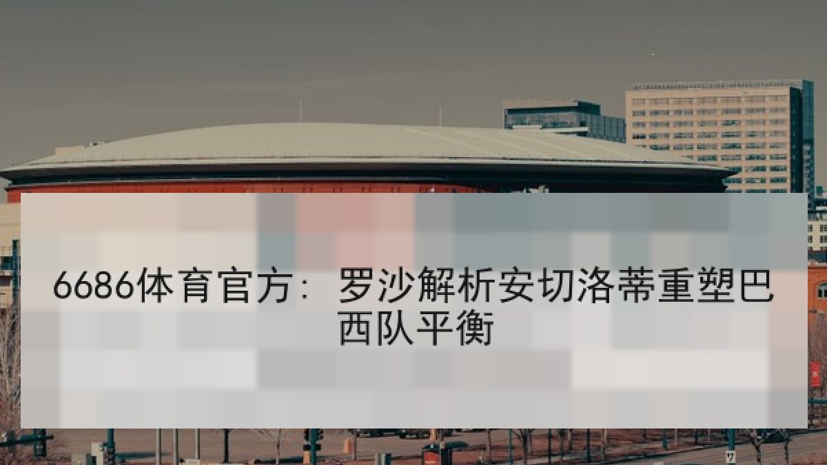 6686体育官方: 罗沙解析安切洛蒂重塑巴西队平衡