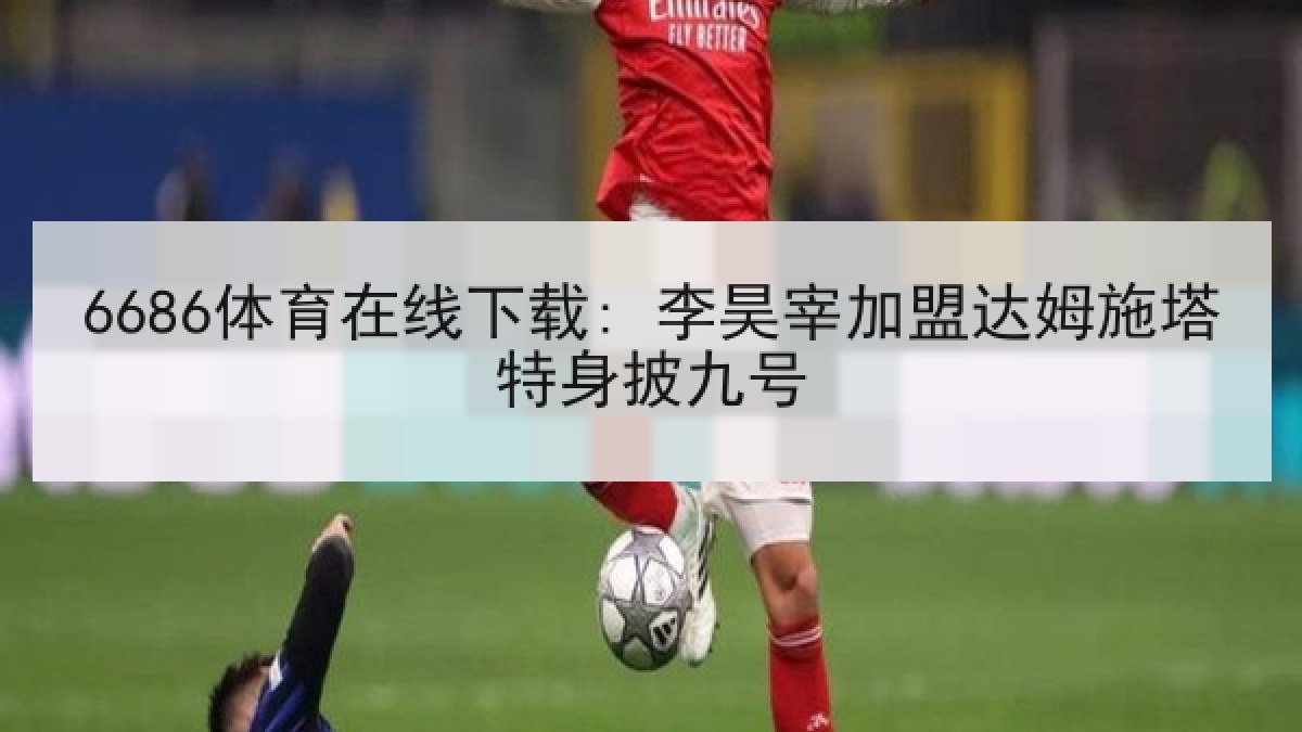 6686体育在线下载: 李昊宰加盟达姆施塔特身披九号