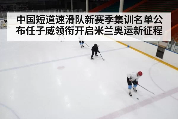 中国短道速滑队新赛季集训名单公布任子威领衔开启米兰奥运新征程