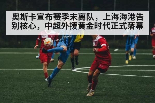 奥斯卡宣布赛季末离队,上海海港告别核心,中超外援黄金时代正式落幕